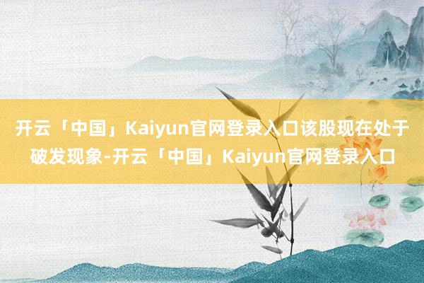 开云「中国」Kaiyun官网登录入口该股现在处于破发现象-开云「中国」Kaiyun官网登录入口