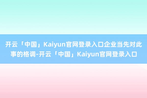 开云「中国」Kaiyun官网登录入口企业当先对此事的格调-开云「中国」Kaiyun官网登录入口