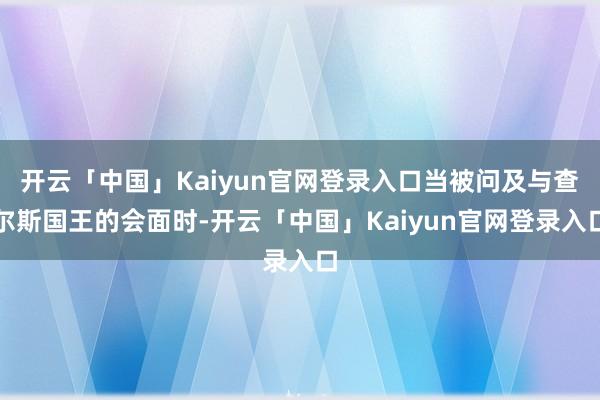开云「中国」Kaiyun官网登录入口当被问及与查尔斯国王的会面时-开云「中国」Kaiyun官网登录入口