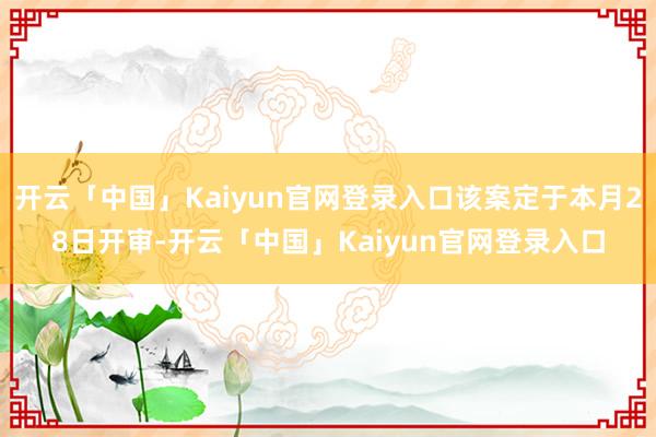开云「中国」Kaiyun官网登录入口该案定于本月28日开审-开云「中国」Kaiyun官网登录入口