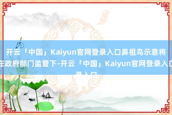 开云「中国」Kaiyun官网登录入口鼻祖鸟示意将在政府部门监管下-开云「中国」Kaiyun官网登录入口