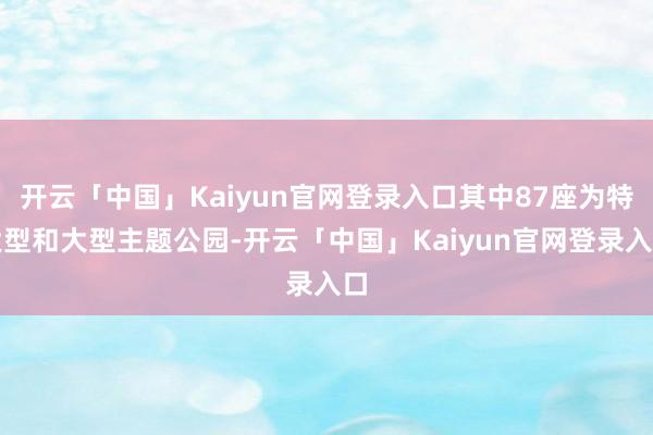 开云「中国」Kaiyun官网登录入口其中87座为特大型和大型主题公园-开云「中国」Kaiyun官网登录入口