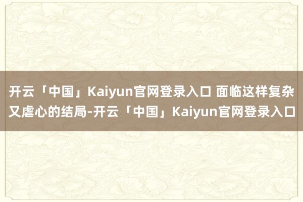 开云「中国」Kaiyun官网登录入口 面临这样复杂又虐心的结局-开云「中国」Kaiyun官网登录入口