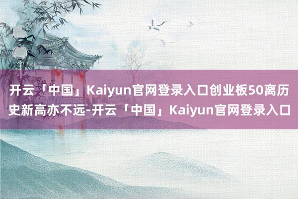 开云「中国」Kaiyun官网登录入口创业板50离历史新高亦不远-开云「中国」Kaiyun官网登录入口
