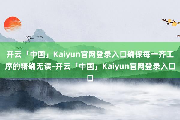 开云「中国」Kaiyun官网登录入口确保每一齐工序的精确无误-开云「中国」Kaiyun官网登录入口