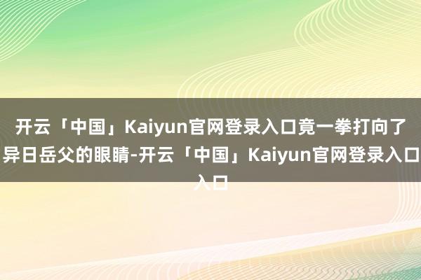 开云「中国」Kaiyun官网登录入口竟一拳打向了异日岳父的眼睛-开云「中国」Kaiyun官网登录入口
