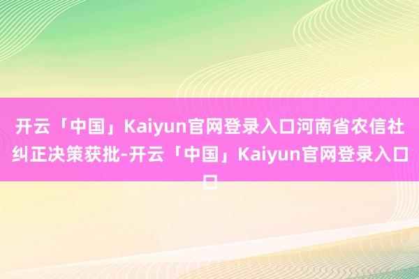 开云「中国」Kaiyun官网登录入口河南省农信社纠正决策获批-开云「中国」Kaiyun官网登录入口