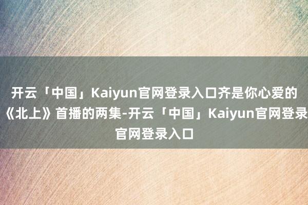 开云「中国」Kaiyun官网登录入口齐是你心爱的吧？《北上》首播的两集-开云「中国」Kaiyun官网登录入口