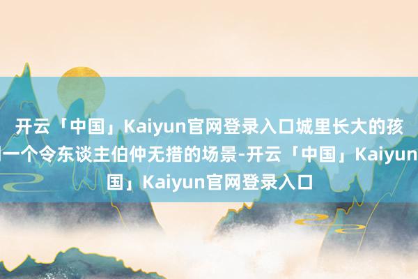 开云「中国」Kaiyun官网登录入口城里长大的孩子们总会碰到一个令东谈主伯仲无措的场景-开云「中国」Kaiyun官网登录入口