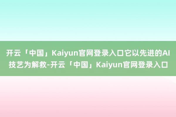 开云「中国」Kaiyun官网登录入口它以先进的AI技艺为解救-开云「中国」Kaiyun官网登录入口