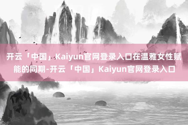 开云「中国」Kaiyun官网登录入口在温雅女性赋能的同期-开云「中国」Kaiyun官网登录入口