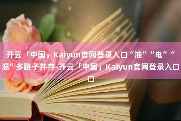 开云「中国」Kaiyun官网登录入口“油”“电”“混”多路子并存-开云「中国」Kaiyun官网登录入口