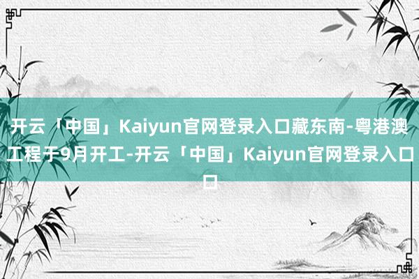 开云「中国」Kaiyun官网登录入口藏东南-粤港澳工程于9月开工-开云「中国」Kaiyun官网登录入口