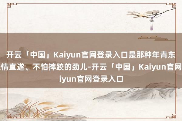 开云「中国」Kaiyun官网登录入口是那种年青东说念主径情直遂、不怕摔跤的劲儿-开云「中国」Kaiyun官网登录入口
