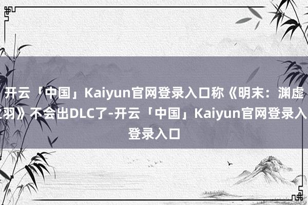开云「中国」Kaiyun官网登录入口称《明末：渊虚之羽》不会出DLC了-开云「中国」Kaiyun官网登录入口