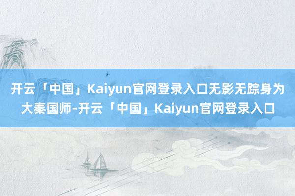 开云「中国」Kaiyun官网登录入口无影无踪身为大秦国师-开云「中国」Kaiyun官网登录入口