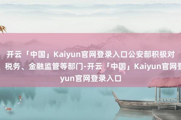 开云「中国」Kaiyun官网登录入口公安部积极对接工信、税务、金融监管等部门-开云「中国」Kaiyun官网登录入口