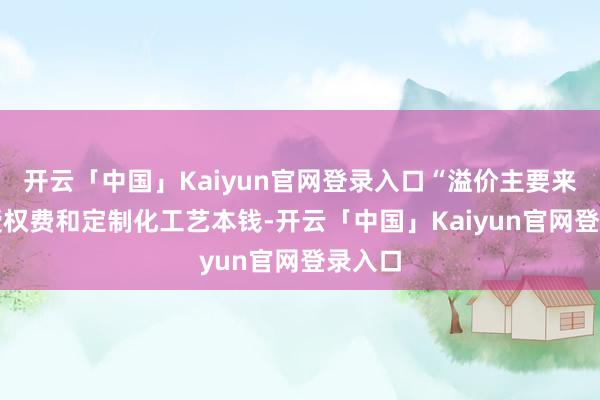 开云「中国」Kaiyun官网登录入口“溢价主要来自IP授权费和定制化工艺本钱-开云「中国」Kaiyun官网登录入口