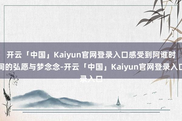开云「中国」Kaiyun官网登录入口感受到阿谁时间的弘愿与梦念念-开云「中国」Kaiyun官网登录入口