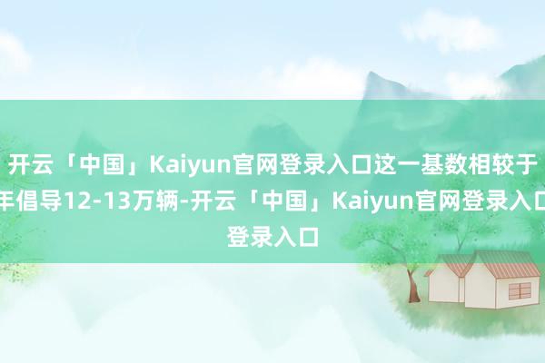 开云「中国」Kaiyun官网登录入口这一基数相较于年倡导12-13万辆-开云「中国」Kaiyun官网登录入口
