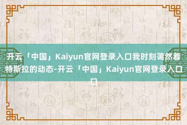 开云「中国」Kaiyun官网登录入口我时刻蔼然着特斯拉的动态-开云「中国」Kaiyun官网登录入口