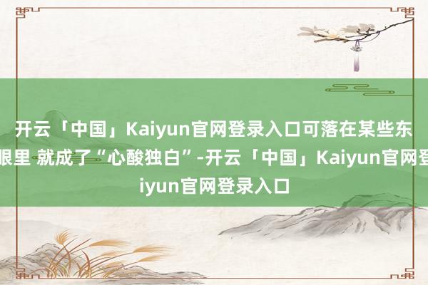 开云「中国」Kaiyun官网登录入口可落在某些东说念主眼里 就成了“心酸独白”-开云「中国」Kaiyun官网登录入口