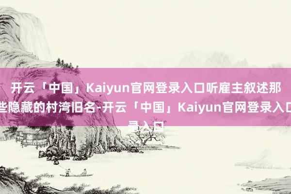 开云「中国」Kaiyun官网登录入口听雇主叙述那些隐藏的村湾旧名-开云「中国」Kaiyun官网登录入口