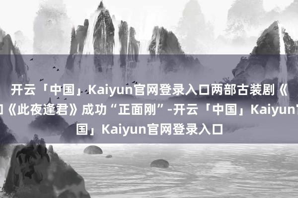 开云「中国」Kaiyun官网登录入口两部古装剧《一笑随歌》和《此夜逢君》成功“正面刚”-开云「中国」Kaiyun官网登录入口