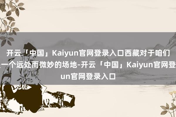 开云「中国」Kaiyun官网登录入口西藏对于咱们来说是一个远处而微妙的场地-开云「中国」Kaiyun官网登录入口