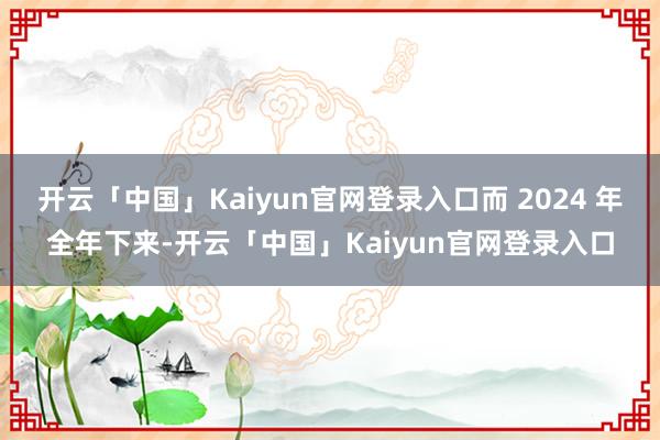 开云「中国」Kaiyun官网登录入口而 2024 年全年下来-开云「中国」Kaiyun官网登录入口