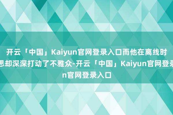 开云「中国」Kaiyun官网登录入口而他在离线时的心思却深深打动了不雅众-开云「中国」Kaiyun官网登录入口