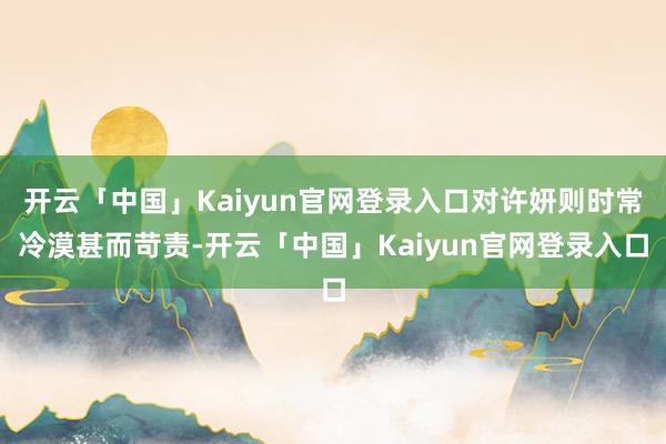 开云「中国」Kaiyun官网登录入口对许妍则时常冷漠甚而苛责-开云「中国」Kaiyun官网登录入口