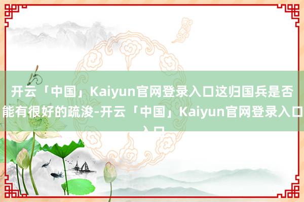 开云「中国」Kaiyun官网登录入口这归国兵是否能有很好的疏浚-开云「中国」Kaiyun官网登录入口
