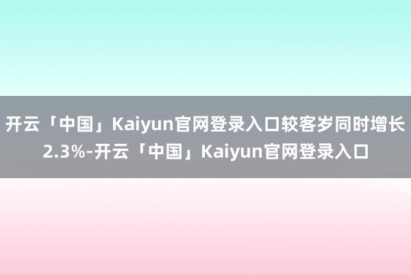 开云「中国」Kaiyun官网登录入口较客岁同时增长2.3%-开云「中国」Kaiyun官网登录入口