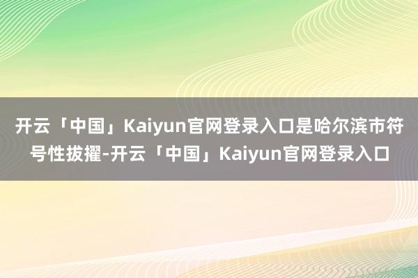 开云「中国」Kaiyun官网登录入口是哈尔滨市符号性拔擢-开云「中国」Kaiyun官网登录入口