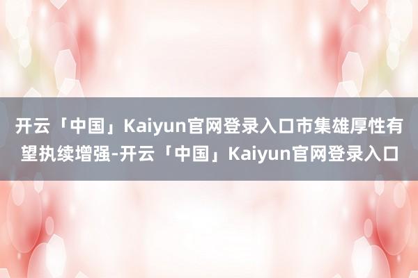 开云「中国」Kaiyun官网登录入口市集雄厚性有望执续增强-开云「中国」Kaiyun官网登录入口