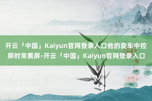 开云「中国」Kaiyun官网登录入口他的爱车中控屏时常黑屏-开云「中国」Kaiyun官网登录入口