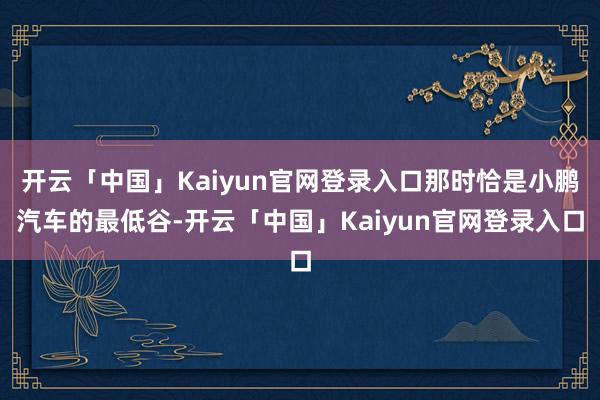 开云「中国」Kaiyun官网登录入口那时恰是小鹏汽车的最低谷-开云「中国」Kaiyun官网登录入口