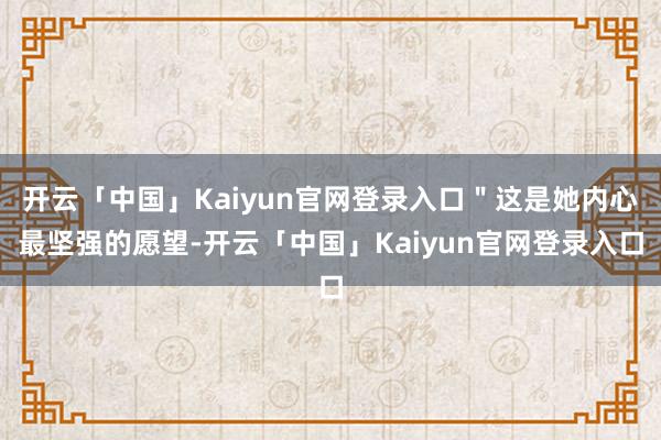 开云「中国」Kaiyun官网登录入口＂这是她内心最坚强的愿望-开云「中国」Kaiyun官网登录入口