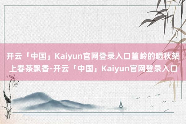 开云「中国」Kaiyun官网登录入口篁岭的晒秋架上春茶飘香-开云「中国」Kaiyun官网登录入口