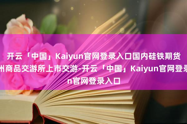 开云「中国」Kaiyun官网登录入口国内硅铁期货在郑州商品交游所上市交游-开云「中国」Kaiyun官网登录入口