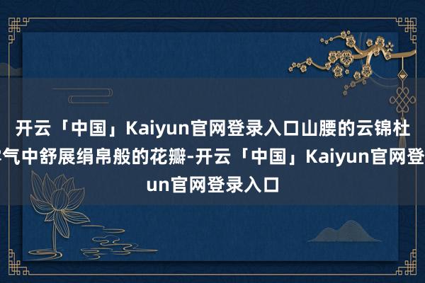 开云「中国」Kaiyun官网登录入口山腰的云锦杜鹃在雾气中舒展绢帛般的花瓣-开云「中国」Kaiyun官网登录入口