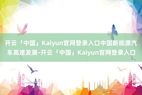 开云「中国」Kaiyun官网登录入口中国新能源汽车高速发展-开云「中国」Kaiyun官网登录入口