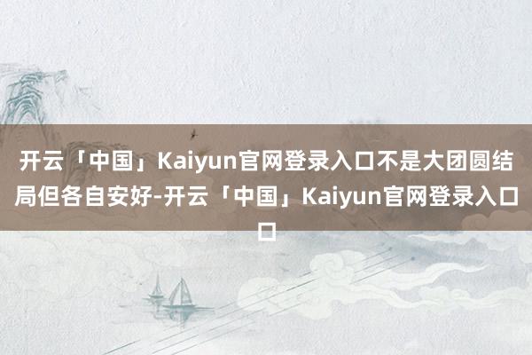 开云「中国」Kaiyun官网登录入口不是大团圆结局但各自安好-开云「中国」Kaiyun官网登录入口