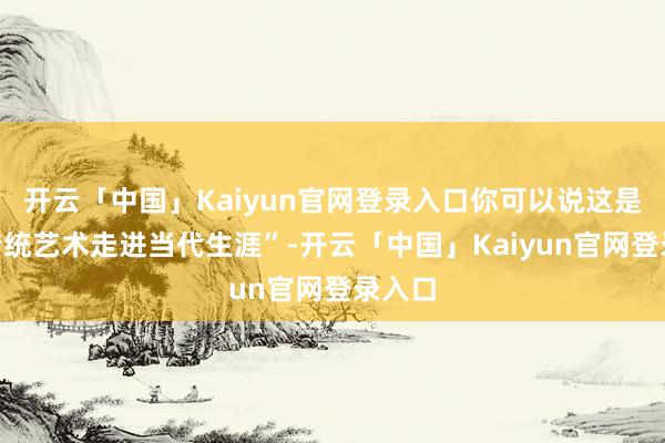 开云「中国」Kaiyun官网登录入口你可以说这是“让传统艺术走进当代生涯”-开云「中国」Kaiyun官网登录入口