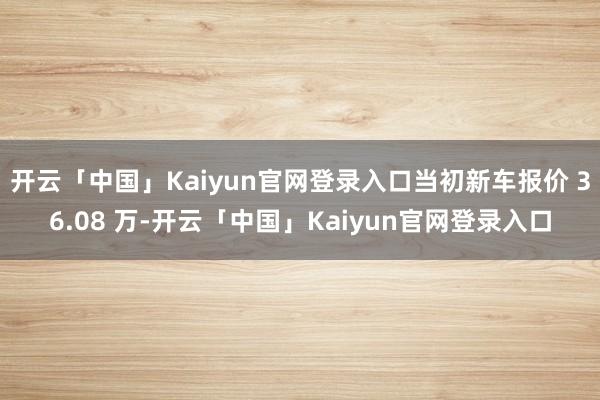 开云「中国」Kaiyun官网登录入口当初新车报价 36.08 万-开云「中国」Kaiyun官网登录入口