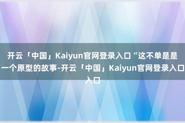 开云「中国」Kaiyun官网登录入口“这不单是是一个原型的故事-开云「中国」Kaiyun官网登录入口