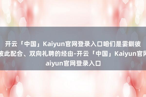 开云「中国」Kaiyun官网登录入口咱们是霎釧彼此配置、彼此配合、双向礼聘的经由-开云「中国」Kaiyun官网登录入口