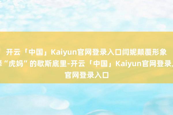 开云「中国」Kaiyun官网登录入口闫妮颠覆形象演绎“虎妈”的歇斯底里-开云「中国」Kaiyun官网登录入口