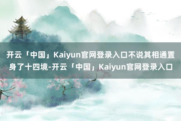 开云「中国」Kaiyun官网登录入口不说其相通置身了十四境-开云「中国」Kaiyun官网登录入口